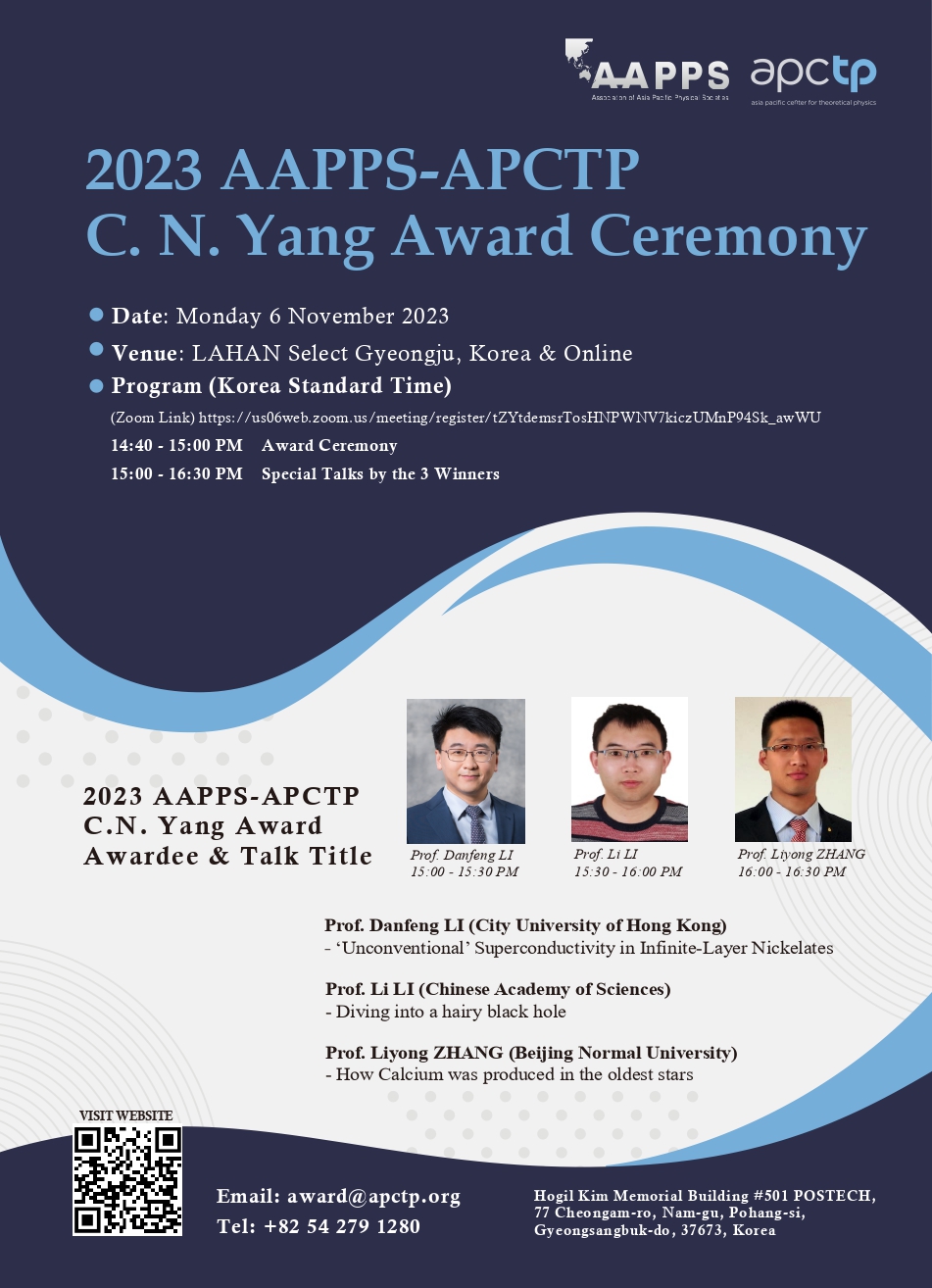 2023 C.N. Yang Award Ceremony

- Date: Monday 6 November 2023
- Venue: LAHAN Select Gyeongju, Korea & Online
- Program (Korea Standard Time)
  (Zoom Link) https://us06web.zoom.us/meeting/register/tZYtdemsrTosHNPWNV7kiczUMnP94Sk_awWU
  14:40 - 15:00 PM Award Ceremony
  15:00 - 16:30 PM Special Talks by the 3 Winners